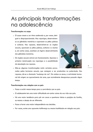 Escola EB2,3/S de Valença
4
As principais transformações
na adolescência
Transformações no corpo
• O corpo cresce a um ritmo acelerado e, por vezes, desi-
gual e desproporcionado. Nas raparigas, desenvolvem-
se as glândulas mamárias e aparecem os pêlos púbicos
e axilares. Nos rapazes, desenvolvem-se os órgãos
sexuais, aparecem os pêlos púbicos, axilares e a barba
e, em certos casos, acontece um ligeiro desenvolvimento
das glândulas mamárias.
• Os órgãos sexuais entram em funcionamento. Aparece a
primeira menstruação nas raparigas e a possibilidade
de ejaculação nos rapazes.
• Dão-se algumas transformações muito variadas provo-
cadas pelas hormonas sexuais, que começam a ser produzidas na puberdade. Nos
rapazes, dá-se a chamada “mudança de voz”. Em ambos os sexos, a actividade hormo-
nal dá origem ao aparecimento de acne, que normalmente desaparece passado algum
tempo.
Transformações nas relações com os pais
• Passa a existir menos tempo para a convivência com os pais.
• O adolescente tem uma maior dificuldade em contar coisas da sua vida aos pais.
• Há uma maior tendência para pôr em causa e questionar ideias e posições da família,
ou mesmo o desejo de ser diferente.
• Passa a haver uma maior independência nas decisões.
• Por vezes, existe uma aparente indiferença ou mesmo hostilidade em relação aos pais.
 