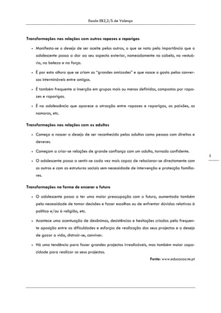 Escola EB2,3/S de Valença
5
Transformações nas relações com outros rapazes e raparigas
• Manifesta-se o desejo de ser aceite pelos outros, o que se nota pela importância que o
adolescente passa a dar ao seu aspecto exterior, nomeadamente no cabelo, no vestuá-
rio, na beleza e na força.
• É por esta altura que se criam as “grandes amizades” e que nasce o gosto pelas conver-
sas intermináveis entre amigos.
• É também frequente a inserção em grupos mais ou menos definidos, compostos por rapa-
zes e raparigas.
• É na adolescência que aparece a atracção entre rapazes e raparigas, as paixões, os
namoros, etc.
Transformações nas relações com os adultos
• Começa a nascer o desejo de ser reconhecido pelos adultos como pessoa com direitos e
deveres.
• Começam a criar-se relações de grande confiança com um adulto, tornado confidente.
• O adolescente passa a sentir-se cada vez mais capaz de relacionar-se directamente com
os outros e com as estruturas sociais sem necessidade de intervenção e protecção familia-
res.
Transformações na forma de encarar o futuro
• O adolescente passa a ter uma maior preocupação com o futuro, aumentada também
pela necessidade de tomar decisões e fazer escolhas ou de enfrentar dúvidas relativas à
política e/ou à religião, etc.
• Acontece uma acentuação de desânimos, desistências e hesitações criadas pela frequen-
te oposição entre as dificuldades e esforços de realização dos seus projectos e o desejo
de gozar a vida, distrair-se, conviver.
• Há uma tendência para fazer grandes projectos irrealizáveis, mas também maior capa-
cidade para realizar os seus projectos.
Fonte: www.educacao.te.pt
 