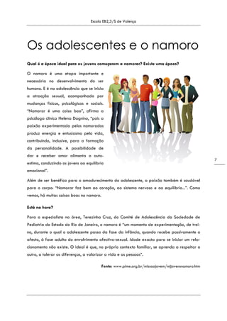 Escola EB2,3/S de Valença
7
Os adolescentes e o namoro
Qual é a época ideal para os jovens começarem a namorar? Existe uma época?
O namoro é uma etapa importante e
necessária no desenvolvimento do ser
humano. E é na adolescência que se inicia
a atracção sexual, acompanhada por
mudanças físicas, psicológicas e sociais.
“Namorar é uma coisa boa”, afirma a
psicóloga clínica Helena Dagnino, “pois a
paixão experimentada pelos namorados
produz energia e entusiasmo pela vida,
contribuindo, inclusive, para a formação
da personalidade. A possibilidade de
dar e receber amor alimenta a auto-
estima, conduzindo os jovens ao equilíbrio
emocional”.
Além de ser benéfica para o amadurecimento do adolescente, a paixão também é saudável
para o corpo: “Namorar faz bem ao coração, ao sistema nervoso e ao equilíbrio...”. Como
vemos, há muitas coisas boas no namoro.
Está na hora?
Para a especialista na área, Terezinha Cruz, do Comité de Adolescência da Sociedade de
Pediatria do Estado do Rio de Janeiro, o namoro é “um momento de experimentação, de trei-
no, durante o qual o adolescente passa da fase da infância, quando recebe passivamente o
afecto, à fase adulta do envolvimento afectivo-sexual. Idade exacta para se iniciar um rela-
cionamento não existe. O ideal é que, no próprio contexto familiar, se aprenda a respeitar o
outro, a tolerar as diferenças, a valorizar a vida e as pessoas”.
Fonte: www.pime.org.br/missaojovem/mjjovensnamoro.htm
 