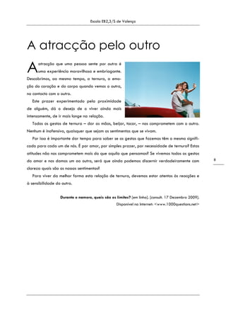Escola EB2,3/S de Valença
8
A atracção pelo outro
atracção que uma pessoa sente por outra é
uma experiência maravilhosa e embriagante.
Descobrimos, ao mesmo tempo, a ternura, a emo-
ção do coração e do corpo quando vemos o outro,
no contacto com o outro.
Este prazer experimentado pela proximidade
de alguém, dá o desejo de o viver ainda mais
intensamente, de ir mais longe na relação.
Todos os gestos de ternura – dar as mãos, beijar, tocar, – nos comprometem com o outro.
Nenhum é inofensivo, quaisquer que sejam os sentimentos que se vivam.
Por isso é importante dar tempo para saber se os gestos que fazemos têm o mesmo signifi-
cado para cada um de nós. É por amor, por simples prazer, por necessidade de ternura? Estas
atitudes não nos comprometem mais do que aquilo que pensamos? Se vivemos todos os gestos
do amor e nos damos um ao outro, será que ainda podemos discernir verdadeiramente com
clareza quais são os nossos sentimentos?
Para viver da melhor forma esta relação de ternura, devemos estar atentos às reacções e
à sensibilidade do outro.
Durante o namoro, quais são os limites? [em linha]. [consult. 17 Dezembro 2009].
Disponível na Internet: <www.1000questions.net>
A
 