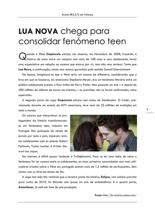 Escola EB2,3/S de Valença
9
LUA NOVA chega para
consolidar fenómeno teen
uando o filme Crepúsculo estreou nos cinemas, em Novembro de 2008, trazendo a
história de amor entre um vampiro com mais de 100 anos e uma adolescente, havia
uma expectativa em relação ao sucesso que estava por vir, mas não uma certeza. Tanto que
Lua Nova, a continuação, ainda nem estava garantida pelo estúdio Summit Entertainment.
Na época, imaginava-se que o filme seria um sucesso de bilheteira, considerando que o
livro em que se baseava, da americana Stephanie Meyer, era um fenómeno literário entre um
público adolescente prestes a ficar órfão de Harry Potter. Mas passado um ano – e depois de
400 milhões de dólares de lucros nos cinemas, – as previsões não só foram confirmadas, como
superadas.
A segunda parte da saga Crepúsculo estreia com status de blockbuster. O trailer, pré-
visionado durante um evento da MTV americana, teve mais de 25 milhões de exibições em
todo o mundo.
Os actores que interpretam os pro-
tagonistas da história transformaram-
se em fenómenos teen, inclusive em
Portugal. Nos quiosques de venda de
jornais por todo o país, imperam revis-
tas adolescentes com os actores Robert
Pattinson, Taylor Lautner e Kristen Ste-
wart nas capas.
Na internet, é difícil passar incólume à Twilightmania. Para se ter uma ideia de como o
fenómeno foi um sucesso entre os adolescentes, as cinco primeiras comunidades com mais utili-
zadores criadas sobre o filme em português somam mais de 1,5 milhão de participantes. Sem
contar com os diversos clubes de fãs.
A saga tem sido tão rentável que a terceira parte da história, Eclipse, com estreia prevista
para Junho de 2010, foi filmada com quase um ano de antecedência. E a quarta parte,
Amanhecer, já está em fase de pré-produção.
Fonte: http://br.noticias.yahoo.com/
Q
 