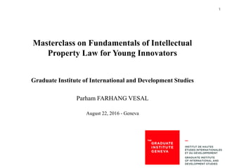 1
Masterclass on Fundamentals of Intellectual
Property Law for Young Innovators
Graduate Institute of International and Development Studies
Parham FARHANG VESAL
August 22, 2016 - Geneva
 