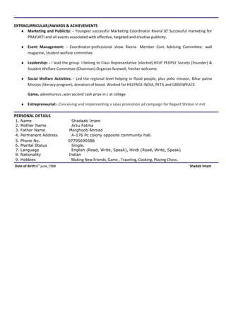 .
EXTRACURRICULAR/AWARDS & ACHIEVEMENTS
♦ Marketing and Publicity: - Youngest successful Marketing Coordinator Rivera‘10’.Successful marketing for
PRAYUKTI and all events associated with effective, targeted and creative publicity.
♦ Event Management: - Coordinator-professional show Rivera- Member Core Advising Committee: wall
magazine, Student welfare committee.
♦ Leadership: - I lead the group. I belong to Class Representative (elected).HELP PEOPLE Society (Founder) &
Student Welfare Committee (Chairman).Organize farewell, fresher welcome.
♦ Social Welfare Activities: - Led the regional level helping in flood people, plus polio mission, Bihar patna
Mission (literacy program), donation of blood. Worked for HELPAGE INDIA, PETA and GREENPEACE.
Game, adventurous ,won second cash prize in c at college
♦ Entrepreneurial:-.Conceiving and implementing a sales promotion ad campaign for Regent Station in mit
PERSONAL DETAILS
1. Name Shadaab Imam
2. Mother Name Arzu Fatma
3. Father Name Marghoob Ahmad
4. Permanent Address A-176 Pc colony opposite community hall.
5. Phone No. 07795690588
6. Marital Status Single.
7. Language English (Read, Write, Speak), Hindi (Read, Write, Speak)
8. Nationality Indian
9. Hobbies Making New Friends, Game , Traveling, Cooking, Playing Chess.
Date of Birth:6th
june,1988 Shadab Imam
 