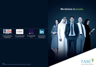 We believe in people.
2014 - Our CEO was awarded
the prestigious Middle East CEO
of the year award for 2014
2013 - TASC was selected
as one of the Dubai SME100
companies
2011 & 2012 - Named as one
of the fastest growing companies
in the UAE as part of the
Arabia500 ranking
2014 - TASC has been
named as the top 10 most
influential brands in the
U.A.E by Linkedin
Dubai
1402, Nassima Tower, Sheikh Zayed Road, Dubai, UAE. P.O. Box: 117495, Call: +971 55 720 1723
 