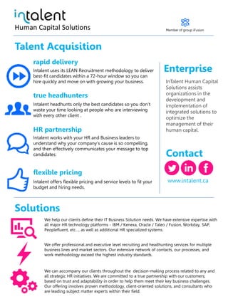 Talent Acquisition
rapid delivery
true headhunters
HR partnership
flexible pricing
Contact
Enterprise
InTalent Human Capital
Solutions assists
organizations in the
development and
implementation of
integrated solutions to
optimize the
management of their
human capital.
Intalent uses its LEAN Recruitment methodology to deliver
best-fit candidates within a 72-hour window so you can
hire quickly and move on with growing your business.
Intalent headhunts only the best candidates so you don’t
waste your time looking at people who are interviewing
with every other client .
Intalent works with your HR and Business leaders to
understand why your company’s cause is so compelling,
and then effectively communicates your message to top
candidates.
Intalent offers flexible pricing and service levels to fit your
budget and hiring needs.
www.intalent.ca
Human Capital Solutions
Solutions
We help our clients define their IT Business Solution needs. We have extensive expertise with
all major HR technology platforms - IBM / Kenexa, Oracle / Taleo / Fusion, Workday, SAP,
Peoplefluent, etc…, as well as additional HR specialized systems.
We offer professional and executive level recruiting and headhunting services for multiple
business lines and market sectors. Our extensive network of contacts, our processes, and
work methodology exceed the highest industry standards.
We can accompany our clients throughout the decision-making process related to any and
all strategic HR initiatives. We are committed to a true partnership with our customers;
based on trust and adaptability in order to help them meet their key business challenges.
Our offering involves proven methodology, client-oriented solutions, and consultants who
are leading subject matter experts within their field.
Member of group iFusion
 