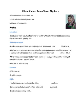 Elham Ahmed Amen Sleem Algohary
Mobile number: 01011648011
E-mail: elham16443@gmail.com
Address: 6 October City
Profile
Education
-Graduated fromfaculty of commerceCAIRO UNIVERSITY year 2013accounting
department with good grade.
Work experience
-worked at edge technology company as an accountant year 2014-2016.
-Worked as a customer serviceat edge Technology Company, working as a part of
a team work with cooperation and management skills year 2013 - 2014.
-My previous work depended on team work, so I enjoy working with a variety of
people and have a great attitude.
-Worked at Teba factory
Courses
-ICDL course.
-English course.
Skills
- English speaking, reading and writing excellent.
-Computer skills (Microsoftoffice –internet) excellent.
-Electronic accounting skills.
 