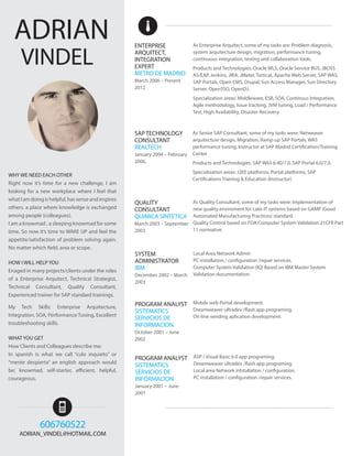 As Quality Consultant, some of my tasks were: Implementation of 
new quality enviroment for Labs IT systems based on GAMP (Good 
Automated Manufacturing Practices) standard. 
Quality Control based on FDA Computer System Validation 21CFR Part 
11 normative. 
QUALITY 
CONSULTANT 
QUIMICA SINTETICA 
March 2003 – September 
2003 
As Senior SAP Consultant, some of my tasks were: Netweaver 
arquitecture design, Migration, Ramp-up SAP Portals, WAS 
performance tuning, Instructor at SAP Madrid Certification/Training 
Center 
Products and Technologies: SAP WAS 6.40/7.0, SAP Portal 6.0/7.0. 
Specialization areas: J2EE platforms, Portal platforms, SAP 
Certifications Training & Education (Instructor) 
SAP TECHNOLOGY 
CONSULTANT 
REALTECH 
January 2004 – February 
2006, 
As Enterprise Arquitect, some of my tasks are: Problem diagnosis, 
system arquitecture design, migration, performance tuning, 
continuous integration, testing and collaboration tools. 
Products and Technologies: Oracle WLS, Oracle Service BUS, JBOSS 
AS/EAP, Jenkins, JIRA, JMeter, Tomcat, Apache Web Server, SAP WAS, 
SAP Portals, Open CMS, Drupal, Sun Access Manager, Sun Directory 
Server, OpenSSO, OpenDJ. 
Specialization areas: Middleware, ESB, SOA, Continous Integration, 
Agile methodology, Issue tracking, JVM tuning, Load / Performance 
Test, High Availability, Disaster Recovery. 
ENTERPRISE 
ARQUITECT, 
INTEGRATION 
EXPERT 
METRO DE MADRID 
March 2006 – Present 
2012 
WHY WE NEED EACH OTHER 
Right now it’s time for a new challenge, I am 
looking for a new workplace where I feel that 
what I am doing is helpful, has sense and inspires 
others. a place where knowledge is exchanged 
among people (colleagues). 
I am a knowmad , a sleeping knowmad for some 
time. So now it’s time to WAKE UP and feel the 
appetite/satisfaction of problem solving again. 
No matter which field, area or scope. 
HOW I WILL HELP YOU 
Enaged in many projects/clients under the roles 
of a Enterprise Arquitect, Technical Strategist, 
Technical Consultant, Quality Consultant, 
Experienced trainer for SAP standard trainings. 
My Tech Skills: Enterprise Arquitecture, 
Integration, SOA, Performance Tuning, Excellent 
troubleshooting skills. 
WHAT YOU GET 
How Clients and Colleagues describe me: 
In spanish is what we call “culo inquieto” or 
“mente despierta” an english approach would 
be; knowmad, self-starter, efficient, helpful, 
courageous. 
VINDEL 
ADRIAN 
Local Area Network Admin 
PC installation / configuration /repair services. 
Computer System Validation (IQ) Based on IBM Master System 
Validation documentation 
SYSTEM 
ADMINISTRATOR 
IBM 
December 2002 – March 
2003 
Mobile web Portal development. 
Dreamweaver ultradev /flash app programing. 
On-line vending aplication development. 
PROGRAM ANALYST 
SISTEMATICS 
SERVICIOS DE 
INFORMACION 
October 2001 – June 
2002 
ASP / Visual Basic 6.0 app programing. 
Dreamweaver ultradev /flash app programing. 
Local area Network intstallation / configuration. 
PC installation / configuration /repair services. 
PROGRAM ANALYST 
SISTEMATICS 
SERVICIOS DE 
INFORMACION 
January 2001 – June 
2001 
606760522 
ADRIAN_VINDEL@HOTMAIL.COM 
 