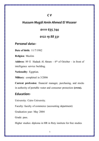 1
C V
Hussam Magdi Amin Ahmed El Wazeer
01111 635 744
0122 19 88 331
Personal data:-
Date of birth: 11/7/1982
Religion: Muslim
Address: 89 E Hadaek Al Ahram – 6th of October – in front of
intelligence service building.
Nationality: Egyptian.
Military: completed in 3/2006
Current profession: financial manager, purchasing, and stocks
in authority of portable water and consumer protection (ewra).
Education:-
University: Cairo University.
Faculty: faculty of commerce (accounting department)
Graduation year: May 2004
Grade: pass.
Higher studies: diploma in HR in Rety institute for free studies
 