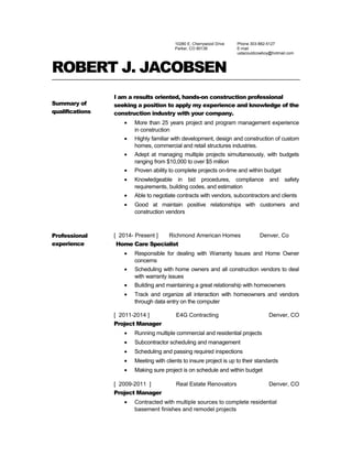 10280 E. Cherrywood Drive
Parker, CO 80138
Phone 303-882-5127
E-mail
ustacouldcowboy@hotmail.com
ROBERT J. JACOBSEN
Summary of
qualifications
I am a results oriented, hands-on construction professional
seeking a position to apply my experience and knowledge of the
construction industry with your company.
• More than 25 years project and program management experience
in construction
• Highly familiar with development, design and construction of custom
homes, commercial and retail structures industries.
• Adept at managing multiple projects simultaneously, with budgets
ranging from $10,000 to over $5 million
• Proven ability to complete projects on-time and within budget
• Knowledgeable in bid procedures, compliance and safety
requirements, building codes, and estimation
• Able to negotiate contracts with vendors, subcontractors and clients
• Good at maintain positive relationships with customers and
construction vendors
Professional
experience
[ 2014- Present ] Richmond American Homes Denver, Co
Home Care Specialist
• Responsible for dealing with Warranty Issues and Home Owner
concerns
• Scheduling with home owners and all construction vendors to deal
with warranty issues
• Building and maintaining a great relationship with homeowners
• Track and organize all interaction with homeowners and vendors
through data entry on the computer
[ 2011-2014 ] E4G Contracting Denver, CO
Project Manager
• Running multiple commercial and residential projects
• Subcontractor scheduling and management
• Scheduling and passing required inspections
• Meeting with clients to insure project is up to their standards
• Making sure project is on schedule and within budget
[ 2009-2011 ] Real Estate Renovators Denver, CO
Project Manager
• Contracted with multiple sources to complete residential
basement finishes and remodel projects
 