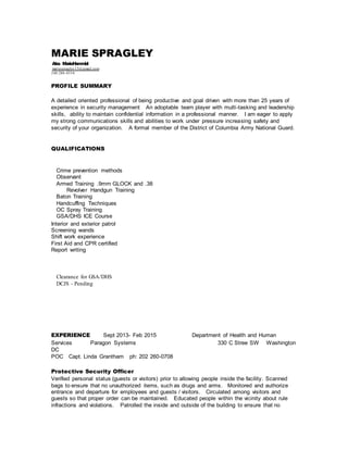 MARIE SPRAGLEY
Aka MarieHammiel
mariespragley13@gmail.com
240 286-4554
PROFILE SUMMARY
A detailed oriented professional of being productive and goal driven with more than 25 years of
experience in security management An adoptable team player with multi-tasking and leadership
skills, ability to maintain confidential information in a professional manner. I am eager to apply
my strong communications skills and abilities to work under pressure increasing safety and
security of your organization. A formal member of the District of Columbia Army National Guard.
QUALIFICATIONS
Crime prevention methods
Observant
Armed Training .9mm GLOCK and .38
Revolver Handgun Training
Baton Training
Handcuffing Techniques
OC Spray Training
GSA/DHS ICE Course
Interior and exterior patrol
Screening wands
Shift work experience
First Aid and CPR certified
Report writing
Clearance for GSA/DHS
DCJS - Pending
EXPERIENCE Sept 2013- Feb 2015 Department of Health and Human
Services Paragon Systems 330 C Stree SW Washington
DC
POC Capt. Linda Grantham ph: 202 260-0708
Protective Security Officer
Verified personal status (guests or visitors) prior to allowing people inside the facility. Scanned
bags to ensure that no unauthorized items, such as drugs and arms. Monitored and authorize
entrance and departure for employees and guests / visitors. Circulated among visitors and
guests so that proper order can be maintained. Educated people within the vicinity about rule
infractions and violations. Patrolled the inside and outside of the building to ensure that no
 