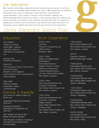 gJaimeAlejandroGarza-Trail
Job Description
MULTI-TALENTED,HARD-WORKING,COMMUNICATIONS/PUBLIC RELATIONS GRADUATE,CURRENTLY IN THE 3L YEAR
OF LAW SCHOOL,WITH SEVEN NFLSUMMER INTERNSHIPS AND THREE FULL NFLSEASONS WORTH OF EXPERIENCE IN
PROFESSIONAL SPORTS,AS WELL AS THREE YEARS OF EVENT PRODUCTION,TALENT BOOKING,&
BUSINESS MANAGEMENT.ISEEK A POSITION TO BE ABLE TO USE MY KNOWLEDGE,EXPERIENCE,AND
SPORTS/ENTERTAINMENT/MEDIA,CONTACTS IN THE AREAS OF,LEGAL CONSULTING,MARKETING,COMMUNICATIONS,
AND PUBLIC RELATIONS IN THE ARENAS OF SPORTS,MARKETING,AND EVENT PRODUCTION.IAM COMMITTED TO
WORKINGWORKING HARD TO ACCOMPLISH ANY TASKS PRESENTED TO ME,BRINGING NOVEL CONCEPTS AND IDEAS TO THE
ORGANIZATION,AND TO SUPERSEDE EXPECTATIONS EFFECTIVELY AND EFFICIENTLY FOR YOUR ORGANIZATION.
WorkExperience
Honors& Awards
CALIAwardforHighestGrade(4.0)
SportsLaw
CindyRaischMemorialScholarship
2016-2017
FellowshipScholarship:
International&ComparativeLawInternational&ComparativeLaw
2016-2017
2014WhittierLaw SchoolMerit
BasedScholarshipRecipient
2006RecipientofDePauw University’s
OldGoldHonorsScholarAward
andScholarship
6/2015-7/2015
Internship
Finance&TransactionalLaw
CliffordChance
Barcelona,Spain
7/2011-7/2014
DirectorofProgramming&DirectorofProgramming&
Entertainment|
EventSalesExecutive|
AssistantDirectorofPublic
RelationsandMarketing|
CreativeBrandingDirector|
LVXNew Orleans|EiffelSociety
New Orleans,LouisianaNew Orleans,Louisiana
7/2012-7/2014
GameDayEntertainmentand
ProductionCoordinator
New OrleansSaintsFootballClub
New Orleans,Louisiana
7/2011-1/2012
GameDayEntertainmentandGameDayEntertainmentand
ProductionCoordinator
(Regularseason)
SeniorMediaRelationsIntern
(TrainingCamp)
New OrleansSaintsFootballClub
New Orleans,Louisiana
7/2010-9/2010
SeniorPublicRelationsIntern
New OrleansSaintsFootballClub
New Orleans,Louisiana
10/2010
ProductionAssistant
ESPN MondayNightFootballESPN MondayNightFootball
7/2009-9/2009
Public/MediaRelationsIntern
New OrleansSaintsFootballClub
New Orleans,Louisiana
7/2008-9/2008
Public/MediaRelationsIntern
New OrleansSaintsFootballClubNew OrleansSaintsFootballClub
Jackson,Mississippi
7/2007-9/2007
Public/MediaRelationsIntern
New OrleansSaintsFootballClub
Jackson,Mississippi
7/2006-9/2006
Public/MediaRelationsInternPublic/MediaRelationsIntern
New OrleansSaintsFootballClub
Jackson,Mississippi
9/2005-12/2005
CommunicationsIntern
New OrleansSaintsFootballClub
SanAntonio,Texas
 