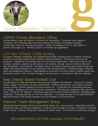 RECOMMENDATION LETTERSAVAILABLEUPON REQUEST
JaimeAlejandroGarza-Trail
g
LVXNew Orleans|EiffelSociety
Inchargeofdevising,developing,andimplementingstrategicmarketingplanstoexpandcompany’s
outreachandproductdivisionacrossdifferentmarketingplatforms|Privateeventplanningand
production|Negotiatingandbookinglocalandinternationaltalent/artists|Reinforcedimageforthe
company--exclusive,upscale,toptierservice,andversatility--throughonlinepromotionalmaterials,
logodevelopment,andmarketing|Developeduniqueandcreativebrandingopportunitiesthroughlogo
designandcreativedirectionforthecompanyaswellindividualeventsdesignandcreativedirectionforthecompanyaswellindividualevents|Creatingstrategicmarketing
plansanddevelopmentdirection|Spearheadedallpromotionsandsocialmediaforspecialeventsand
promotionalevents|Frontofhousemanagerforprivateevents|ConciergeforVIPsandcelebrities.
New OrleansSaintsFootballClub
Coordinatingallon-fieldentertainmentandproduction(pregameandhalftime)-Colorguard,national
anthem,playerintroductions,pregameentertainment,halftimeentertainment,communityinvolvement
awards,sponsorawards,sponsorpromotionalevents,etc.|Conductingandtranscribinginterviews
withplayers|Settingupandmonitoringpressconferences|Gatheringandorganizingvideoclipsfrom
media|FilmingforNFLNetwork|Monitoringpress/mediaduringpracticesandgames|Managingpress
credentialscredentials|ConciergeservicesforVIPsandcelebrities|Conciergeservicesforallmediapersonnel||
ReporteddirectlytotheGeneralManagerandVicePresidentofCommunications.
Representedandmanagedinternationalperformingartists,DJ’s,andproducers.|Negotiatedcontracts,
performancefees,andtravelarrangements|ActedastravelmanagerandliaisonofDebonairConsulting
&MgmtGroup.|Oversaw mixingandmasteringoforiginalmusic.|PromotionalandMarketingmanager.
DebonairTalentManagementGroup
CliffordChance(BarcelonaOffice)
WorkeddirectlyundertheDirectorofFinanceandTransactions|Conductedclientresearch|
TranslatedandtranscribedlegaldocumentsbetweentheSpanishandEnglishlanguages|
Draftedlegalnoticeanddiscoverydocuments|AppliedknowledgeoftheU.S.legalsystem to
SpanishandEnglishLaw |Briefed&editedmulti-facitedloanagreements
 