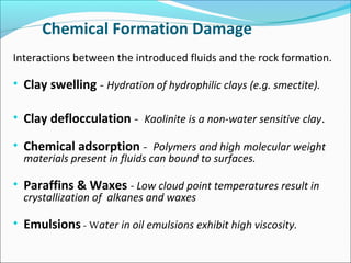 Chemical Formation Damage
Interactions between the introduced fluids and the rock formation.
• Clay swelling - Hydration of hydrophilic clays (e.g. smectite).
• Clay deflocculation - Kaolinite is a non-water sensitive clay.
• Chemical adsorption - Polymers and high molecular weight
materials present in fluids can bound to surfaces.
• Paraffins & Waxes - Low cloud point temperatures result in
crystallization of alkanes and waxes
• Emulsions - Water in oil emulsions exhibit high viscosity.
 