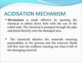 ACIDISATION MECHANISM
Mechanism  is  made  effective  by  spotting  the 
chemical  or  debris  down  hole  with  the  use  of  the 
coiled tube. The chemical is pumped through the pipe 
and jetted directly onto the damaged area.
  The  chemicals  dissolve  the  materials  restoring 
permeability  in  the  process  and  the  reservoir  fluids 
will flow into the wellbore cleaning out what is left of 
the damaging material.
 
