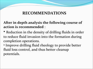 RECOMMENDATIONS
After in depth analysis the following course of
action is recommended :
• Reduction in the density of drilling fluids in order
to reduce fluid invasion into the formation during
completion operations.
• Improve drilling fluid rheology to provide better
fluid loss control, and thus better cleanup
potentials.
 