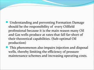  Understanding and preventing Formation Damage
should be the responsibility of every Oilfield
professional because it is the main reason many Oil
and Gas wells produce at rates that fall far-short of
their theoretical capabilities. (Sub-optimal Oil
production)
 This phenomenon also impairs injection and disposal
wells, thereby limiting the efficiency of pressure
maintenance schemes and increasing operating costs.
 