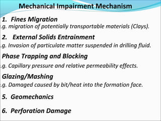 1. Fines Migration
2. External Solids Entrainment
Glazing/Mashing
5. Geomechanics
Mechanical Impairment Mechanism
e.g. migration of potentially transportable materials (Clays).
e.g. Invasion of particulate matter suspended in drilling fluid.
e.g. Capillary pressure and relative permeability effects.
Phase Trapping and Blocking
e.g. Damaged caused by bit/heat into the formation face.
6. Perforation Damage
 