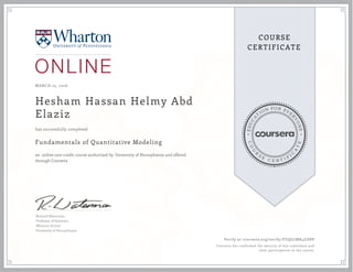 EDUCA
T
ION FOR EVE
R
YONE
CO
U
R
S
E
C E R T I F
I
C
A
TE
COURSE
CERTIFICATE
MARCH 25, 2016
Hesham Hassan Helmy Abd
Elaziz
Fundamentals of Quantitative Modeling
an online non-credit course authorized by University of Pennsylvania and offered
through Coursera
has successfully completed
Richard Waterman
Professor of Statistics
Wharton School
University of Pennsylvania
Verify at coursera.org/verify/FUQG7MK4GD8P
Coursera has confirmed the identity of this individual and
their participation in the course.
 