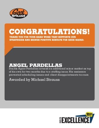 THANKYOUFORYOURHARDWORKTHATSUPPORTSOUR
STRATEGIESANDBRINGSPOSITIVERESULTSFORGEEKSQUAD.
ANGEL PARDELLAS
Double Agent Pardellas covered an additional minor market on top
of his own for two months due to a staffing issue. His assisance
prevented scheduling issues and client disappointments too num
Awarded by Michael Strauss
 