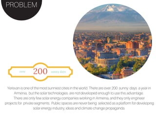 PROBLEM
Yerevan is one of the most sunniest cities in the world. There are over 200 sunny days a year in
Armenia, but the solar technologies are not developed enough to use this advantage.
There are only few solar energy companies working in Armenia, and they only engineer
projects for private segments. Public spaces are never being selected as a platform for developing
solar energy industry, ideas and climate change propaganda.
over
200 sunny days
 