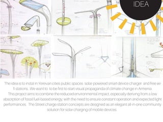 The idea is to instal in Yerevan cities public spaces solar-powered smart device charger and free wi-
fi stations . We want to to be first to start visual propaganda of climate change in Armenia
This project aims to combine the reduced environmental impact, especially deriving from a low
absorption of fossil fuel-based energy, with the need to ensure constant operation and expected light
performances. The Street charge station concepts are designed as an elegant all-in-one community
solution for solar charging of mobile devices.
IDEA
 