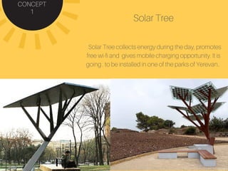 CONCEPT
1
Solar Tree
Solar Tree collects energy during the day, promotes
free wi-fi and gives mobile charging opportunity. It is
going . to be installed in one of the parks of Yerevan..
 