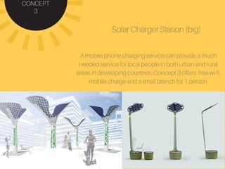 CONCEPT
3
Solar Charger Station (big)
A mobile phone charging service can provide a much
needed service for local people in both urban and rural
areas in developing countries. Concept 3 offers free wi-fi,
mobile charge and a small branch for 1 person.
 