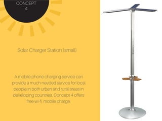 CONCEPT
4
Solar Charger Station (small)
A mobile phone charging service can
provide a much needed service for local
people in both urban and rural areas in
developing countries. Concept 4 offers
free wi-fi, mobile charge.
 