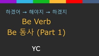 하겠어 → 해야지 → 하겠지
Be Verb
Be 동사 (Part 1)
YC
 