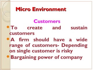 Micro EnvironmentMicro Environment
Customers
To create and sustain
customers
A firm should have a wide
range of customers- Depending
on single customer is risky
Bargaining power of company
 