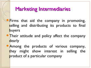 Marketing IntermediariesMarketing Intermediaries
Firms that aid the company in promoting,
selling and distributing its products to final
buyers
Their attitude and policy affect the company
dearly
Among the products of various company,
they might show interest in selling the
product of a particular company
 