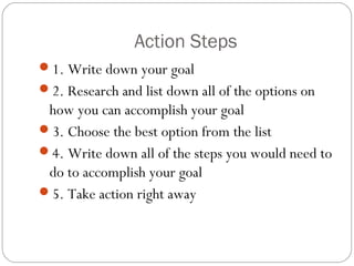 Action Steps
1. Write down your goal
2. Research and list down all of the options on

how you can accomplish your goal
3. Choose the best option from the list
4. Write down all of the steps you would need to
do to accomplish your goal
5. Take action right away

 