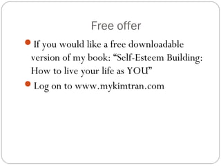 Free offer
If you would like a free downloadable

version of my book: “Self-Esteem Building:
How to live your life as YOU”
Log on to www.mykimtran.com

 