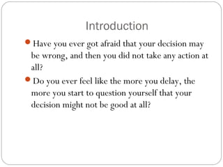 Introduction
Have you ever got afraid that your decision may

be wrong, and then you did not take any action at
all?
Do you ever feel like the more you delay, the
more you start to question yourself that your
decision might not be good at all?

 