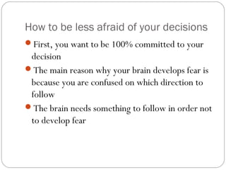 How to be less afraid of your decisions
First, you want to be 100% committed to your

decision
The main reason why your brain develops fear is
because you are confused on which direction to
follow
The brain needs something to follow in order not
to develop fear

 
