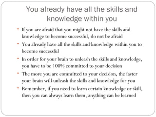 You already have all the skills and
knowledge within you
• If you are afraid that you might not have the skills and
•
•
•
•

knowledge to become successful, do not be afraid
You already have all the skills and knowledge within you to
become successful
In order for your brain to unleash the skills and knowledge,
you have to be 100% committed to your decision
The more you are committed to your decision, the faster
your brain will unleash the skills and knowledge for you
Remember, if you need to learn certain knowledge or skill,
then you can always learn them, anything can be learned

 