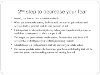 2nd step to decrease your fear
• Second, you have to take action immediately
• When you do not take action, the brain will also start to get confused and
•
•
•
•

develop doubt if you will stick to your decision or not
It is important to take action right away when your brain does not produce as
much fear yet compared to when you put it off
The longer you procrastinate to take action, the more fear your brain will
develop that will influence you to start questioning yourself
A fearful main is a confused mind that will prevent you to take action
The sooner you take action, the lesser fear your brain will develop that will be
easier for you to continue taking actions and moving forward

 