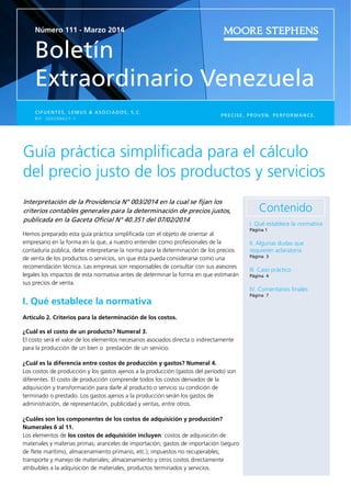 Número 111 - Marzo 2014
Boletín
Extraordinario Venezuela
PRECISE. PROVEN. PERFORMANCE.
CIFUENTES, LEMUS & ASOCIADOS, S.C.
R I F : J 0 0 2 9 6 6 2 1 - 1
Guía práctica simpliﬁcada para el cálculo
del precio justo de los productos y servicios 
Interpretación de la Providencia N° 003/2014 en la cual se ﬁjan los
criterios contables generales para la determinación de precios justos,
publicada en la Gaceta Oﬁcial N° 40.351 del 07/02/2014
Hemos preparado esta guía práctica simpliﬁcada con el objeto de orientar al
empresario en la forma en la que, a nuestro entender como profesionales de la
contaduría pública, debe interpretarse la norma para la determinación de los precios
de venta de los productos o servicios, sin que ésta pueda considerarse como una
recomendación técnica. Las empresas son responsables de consultar con sus asesores
legales los impactos de esta normativa antes de determinar la forma en que estimarán
sus precios de venta.
I. Qué establece la normativa
Artículo 2. Criterios para la determinación de los costos.
¿Cuál es el costo de un producto? Numeral 3.
El costo será el valor de los elementos necesarios asociados directa o indirectamente
para la producción de un bien o prestación de un servicio.
¿Cuál es la diferencia entre costos de producción y gastos? Numeral 4.
Los costos de producción y los gastos ajenos a la producción (gastos del período) son
diferentes. El costo de producción comprende todos los costos derivados de la
adquisición y transformación para darle al producto o servicio su condición de
terminado o prestado. Los gastos ajenos a la producción serán los gastos de
administración, de representación, publicidad y ventas, entre otros.
¿Cuáles son los componentes de los costos de adquisición y producción?
Numerales 6 al 11.
Los elementos de los costos de adquisición incluyen: costos de adquisición de
materiales y materias primas; aranceles de importación; gastos de importación (seguro
de ﬂete marítimo, almacenamiento primario, etc.); impuestos no recuperables;
transporte y manejo de materiales; almacenamiento y otros costos directamente
atribuibles a la adquisición de materiales, productos terminados y servicios.
Contenido
I. Qué establece la normativa
Página 1
II. Algunas dudas que
requieren aclaratoria
Página 3
III. Caso práctico
Página 4
IV. Comentarios ﬁnales
Página 7
 