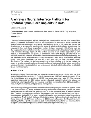 IOP Publishing Journal of Neural
Engineering
A Wireless Neural Interface Platform for
Epidural Spinal Cord Implants in Rats
Capstone Group E
Team members: Isaac Cassar, Trevor Davis, Ben Johnson, Kanav Saraf, Cory Schroeder,
Connor Sullivan
ABSTRACT
Objective. Spinal cord injuries result in damage of the spinal column, with the most severe cases
leading to paralysis. Treatments, such as epidural spinal cord stimulation, aim at restoring the
patients’ ability to regain motor and sexual control of their body. In this paper, we discuss the
development of a system for use in in vivo epidural spinal cord stimulation experiments that
provides wireless control over a spinal cord implant designed previously in Dr. Wentai Liu’s lab.
Our proposed system marks the next step in the miniaturization and mobilization of epidural spinal
cord stimulation therapy. Approach. Our system consists of: an android application, a WiFi
module, a microcontroller unit (MCU), a Differential Phase-Shift Keying (DPSK) circuit and
inductive power and data coils. Each of the components have been developed independently and
are now ready to be assembled into a composite system. Main result. Independent benchtop
circuitry has been developed that will be incorporated into the final completed system.
Significance. The implant that we have created this wireless interface for is the first implant that
allows for simultaneous stimulation and recording of spinal cord signals. In the future, our wireless
spinal cord implant interface platform can be expanded to include a bidirectional flow of data both
to and from the implant.
INTRODUCTION
A spinal cord injury (SCI) describes any injury or damage to the spinal column, with the most
severe SCI leading to paralysis [1]. Currently there are over 1,275,000 people living with SCI in
the United States, and an additional 12,500 new cases occur every year [2]. There are no
reparative treatments for SCI; instead current standard medical treatment is focused on
maintaining patient quality of life and reducing secondary complications from SCI such as blood
clots, faulty bladder control, and poor bowel management.
A novel technique being pioneered to restore function to SCI paralyzed patients is epidural Spinal
Cord Stimulation (SCS), where an electrode array is implanted on the spinal column that sends
pulsed electrical signals along the neurons [3, 4]. SCS was initially targeted at alleviating patient
pain. This was found to be successful as pain reduction was demonstrated across more than 61
peer-reviewed studies [5, 6]. In recent years SCS has also been shown to restore locomotion in
some patients. The first study that was able to demonstrate rhythmic stepping in paralyzed rats
during treatment with SCS was performed in 2005 in our collaborator Dr. Reggie Edgerton’s
laboratory at UCLA [7]. In the years since, SCS treatment on human patients has allowed patients
to regain full weight-bearing standing and initiate supine leg movements [8-9].
 