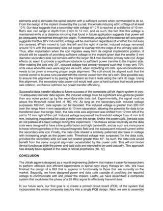 elements and to stimulate the spinal column with a sufficient current when commanded to do so.
From the design of the implant created by the Liu lab, this entails inducing a DC voltage of at least
10 V. Our data suggests that a secondary-side voltage of 10 V is reached at a distance of 10 mm.
Rat’s skin can range in depth from 6 mm to 12 mm, and as such, the fact that this voltage is
maintained while at a distance mirroring that found in future application suggests that power will
be adequately transferred through that depth. Furthermore, analysis of the distance-off-axis graph
suggests that this 10 V induced DC voltage will be maintained regardless of whether the coil axes
are centered. When moved to both the left and the right of center, induced voltage remained
around 10 V until the secondary-side coil began to overlap with the edge of the primary-side coil.
Thus, after implantation when the coil migrates away from its original implantation position, it
should still be capable of providing sufficient voltage to the implant given that the smaller 5 mm
diameter secondary-side coil remains within the larger 30.4 mm diameter primary side coil. Angle
effects do seem to provide a significant obstacle to sufficient power transfer to the implant side.
After rotating the axis only 30°, induced voltage had already dropped such that it was only 70%
of its value when the axes were aligned. As such, when implanting into rats, special consideration
needs to be given to ensuring proper angle alignment. The coil should be aligned such that the
normal vector to its area runs parallel with the normal vector from the rat’s skin. One possible way
to ensure this alignment is by placing the implant so that it rests along the rat’s rib cage. Using
this alignment, the secondary-side power coil would rest upon a hard surface that would prevent
axis rotation, and hence optimize our power transfer efficiency.
Successful data transfer alludes to future success of the composite uWalk Again system in vivo.
To adequately transfer data signals, the induced voltage must be significant enough to be greater
than any noise picked up by the secondary-side data coil. Experimentally, the signal must be
above the threshold noise limit of 100 mV. As long as the secondary-side induced voltage
surpasses 100 mV, data signals can be decoded. The induced voltage is greater than 200 mV
over the range from 4 mm separation to 10 mm separation, allowing the potential for data to be
transferred over that range. Next, the data coils axis alignment was shifted from 10 mm left of the
coil to 10 mm right of the coil. Induced voltage surpassed the threshold voltage from -6 mm to 6
mm, indicating the potential for data transfer over this range. Unlike the power coils, the data coils
do not plateau at a fixed voltage during this experiment. This makes sense intuitively as the data
coils were designed to have a low quality factor and high bandwidth, and as such are more prone
to have inhomogeneities in the induced magnetic field and the subsequent induced current within
the secondary-side coil. Finally, the data coils shared a similarly patterned decrease in voltage
with increasing angle as the power coils. Threshold voltage was surpassed for the data coils,
provided the secondary-side coil was not rotated greater than 45°. As such, the data coils would
benefit from the same surgical alignment necessitated by the power coils. This will not hinder
device function as both the power and data coils are intended to be used coaxially. This approach
has already been applied in the case of retinal prosthetics [16, 17].
CONCLUSION
The uWalk again is designed as a neural engineering platform that makes it easier for researchers
to perform effective and efficient experiments in spinal cord injury therapy on rats. We have
finished the design of a GUI that is superior in functionality to those that are currently on the
market. Secondly, we have designed power and data coils capable of providing the required
voltage to communicate with and power the implant. Lastly, we have assembled a composite
system that modulates the phase of a 20 MHz signal to effectively transmit data.
In our future work, our first goal is to create a printed circuit board (PCB) of the system that
incorporates the entire composite circuitry into a single PCB design. Next, we aim to assemble
 