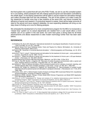 the final system into a jacket that will carry this PCB. Finally, we aim to use this compiled system
for in vivo testing, where paralyzed rats will undergo epidural spinal cord stimulation controlled by
the uWalk Again. In this testing researchers will be able to use the implant for stimulation therapy
and collect recorded data from the rats wirelessly. The aim of this system is to make it easy for
the researcher to handle more than a few implants at the same time, and hence increase the
efficiency of spinal cord research. If conducting research is easier, there will be larger amounts of
data for the spinal cord injury research database. An ever expanding database can bring us one
step closer to finding out a cure for lifelong paralysis.
We anticipate the development of a more comprehensive program for the MCU to incorporate a
“closed loop” system so no actual adjustments are needed from a user would allow a more
realistic use of our system in the real world. Our work here gives a strong basis for all these
advancements and allows researchers to take modern technology further than has been seen
before.
REFERENCES
[1] Kirshblum SC, Burns SP, Waring W, “International standards for neurological classification of spinal cord injury,”
J Spin Cord Med, vol. 34, 2011, 535-546.
[2] National Spinal Cord Injury Statistical Center, Facts and Figures At a Glance. Birmingham, AL: University of
Alabama at Birmingham, March 2013.
[3] Popovic DB, “Advances in functional electrical stimulation,” J Electromyography and Kinesiology, vol. 24, 2014,
795-802.
[4] Kumar K, Toth C, Laing P, “Epidural spinal cord stimulation for the treatment of chronic pain – some predictors of
success,” Surg Neurol, vol. 50, 1998, 110-121.
[5] Cameron T, “Safety and efficacy of spinal cord stimulation for the treatment of chronic pain: a 20-year literature
review,” J Neurosurg, vol. 100, 2004, 254-267.
[6] RestoreAdvanced Surescan MRI Neurostimulator. Medtronic, Jan 2014. Web. 14 Dec 2014.
[7] Fong AJ, Roy RR, Burdick J, Edgerton VR, “Recovery of control of posture and locomotion after a spinal cord
injury: solutions staring us in the face,” Prog Brain Res, vol. 175, 2009, 393-418.
[8] Harkema S, “Effect of epidural stimulation of the lumbosacral spinal cord on voluntary movement, standing, and
assisted stepping after motor complete paraplegia: a case study,” Lancet, vol. 500, 2011, 1938-1947.
[9] Sayenko DG, Angeli CA, Harkema SJ, Edgerton VR, Gerasimenko YP, “Neuromodulation of evoked muscle
potentials induced by epidural spinal cord stimulation in paralyzed individuals,” J Neurophysiol, vol. 111(5), 2014,
1088–1099.
[10] Kuanfu, Chen. (2011). Retinal Implant: System Analysis and Design With Customized Retinal ICS. Unpublished
doctoral dissertation, University of California, Santa Cruz
[11] Medtronic (2008). Interstim Therapy: N’Vision Model 8840 Clinician Programmer and Model 8870 Application
Card. Minneapolis; Medtronic Inc.
[12] Wang G, Liu W, Sivaprakasam M, “Design and analysis of an adaptive transcutaneous power telemetry for
biomedical implants," IEEE Transactions on Circuits and Systems, vol. 52, 2005, 2109-2117.
[13] Ko WH, Sheau PL, and Fung CD, “Design of radio-frequency powered coils for implant instruments,” Medical &
Biological Engineering & Computing, vol. 25, 1977, 634-640.
[14] Terman, FE. Radio Engineers' Handbook. New York: McGraw-Hill Book, 1943.
[15] Kendir GA, “An optimal design methodology for inductive power link with class-E amplifier,” IEEE Transactions
on Circuits and Systems, vol. 52, 2005, 857-866.
[16]W. Liu and M.S. Humayun, “Retinal prosthesis,” in Proc. IEEE Int. Solid-State Circuits Conf., San Francisco, CA,
2004, pp. 218–219
[17]Lo YK, Chen K, Gad P, and Liu W, “A fully-integrated high-compliance voltage SoC for epi-retinal and neural
prostheses," IEEE Transactions on Biomedical Circuits and Systems, vol. 7, 2014, 761-772.
 