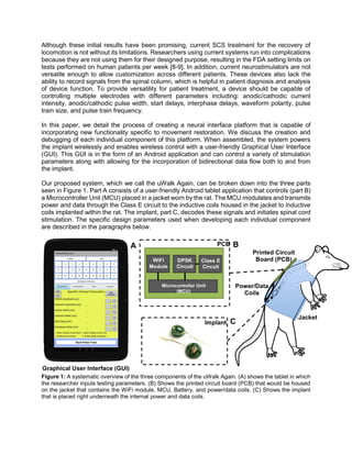 Although these initial results have been promising, current SCS treatment for the recovery of
locomotion is not without its limitations. Researchers using current systems run into complications
because they are not using them for their designed purpose, resulting in the FDA setting limits on
tests performed on human patients per week [8-9]. In addition, current neurostimulators are not
versatile enough to allow customization across different patients. These devices also lack the
ability to record signals from the spinal column, which is helpful in patient diagnosis and analysis
of device function. To provide versatility for patient treatment, a device should be capable of
controlling multiple electrodes with different parameters including: anodic/cathodic current
intensity, anodic/cathodic pulse width, start delays, interphase delays, waveform polarity, pulse
train size, and pulse train frequency.
In this paper, we detail the process of creating a neural interface platform that is capable of
incorporating new functionality specific to movement restoration. We discuss the creation and
debugging of each individual component of this platform. When assembled, the system powers
the implant wirelessly and enables wireless control with a user-friendly Graphical User Interface
(GUI). This GUI is in the form of an Android application and can control a variety of stimulation
parameters along with allowing for the incorporation of bidirectional data flow both to and from
the implant.
Our proposed system, which we call the uWalk Again, can be broken down into the three parts
seen in Figure 1. Part A consists of a user-friendly Android tablet application that controls (part B)
a Microcontroller Unit (MCU) placed in a jacket worn by the rat. The MCU modulates and transmits
power and data through the Class E circuit to the inductive coils housed in the jacket to inductive
coils implanted within the rat. The implant, part C, decodes these signals and initiates spinal cord
stimulation. The specific design parameters used when developing each individual component
are described in the paragraphs below.
Figure 1: A systematic overview of the three components of the uWalk Again. (A) shows the tablet in which
the researcher inputs testing parameters. (B) Shows the printed circuit board (PCB) that would be housed
on the jacket that contains the WiFi module, MCU, Battery, and power/data coils. (C) Shows the implant
that is placed right underneath the internal power and data coils.
 