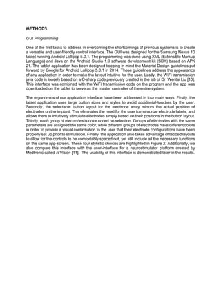 METHODS
GUI Programming
One of the first tasks to address in overcoming the shortcomings of previous systems is to create
a versatile and user-friendly control interface. The GUI was designed for the Samsung Nexus 10
tablet running Android Lollipop 5.0.1. The programming was done using XML (Extensible Markup
Language) and Java on the Android Studio 1.0 software development kit (SDK) based on APK
21. The tablet application has been designed keeping in mind the Material Design guidelines put
forward by Google for Android Lollipop 5.0.1 in 2014. These guidelines address the appearance
of any application in order to make the layout intuitive for the user. Lastly, the WiFi transmission
java code is loosely based on a C-sharp code previously created in the lab of Dr. Wentai Liu [10].
This interface was combined with the WiFi transmission code on the program and the app was
downloaded on the tablet to serve as the master controller of the entire system.
The ergonomics of our application interface have been addressed in four main ways. Firstly, the
tablet application uses large button sizes and styles to avoid accidental-touches by the user.
Secondly, the selectable button layout for the electrode array mirrors the actual position of
electrodes on the implant. This eliminates the need for the user to memorize electrode labels, and
allows them to intuitively stimulate electrodes simply based on their positions in the button layout.
Thirdly, each group of electrodes is color coded on selection. Groups of electrodes with the same
parameters are assigned the same color, while different groups of electrodes have different colors
in order to provide a visual confirmation to the user that their electrode configurations have been
properly set up prior to stimulation. Finally, the application also takes advantage of tabbed layouts
to allow for the controls to be comfortably spaced out, yet still include all the necessary functions
on the same app-screen. These four stylistic choices are highlighted in Figure 2. Additionally, we
also compare this interface with the user-interface for a neurostimulator platform created by
Medtronic called N’Vision [11]. The usability of this interface is demonstrated later in the results.
 