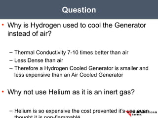 • Why is Hydrogen used to cool the Generator
instead of air?
– Thermal Conductivity 7-10 times better than air
– Less Dense than air
– Therefore a Hydrogen Cooled Generator is smaller and
less expensive than an Air Cooled Generator
• Why not use Helium as it is an inert gas?
– Helium is so expensive the cost prevented it’s use even
Question
11
 