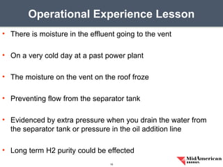 • There is moisture in the effluent going to the vent
• On a very cold day at a past power plant
• The moisture on the vent on the roof froze
• Preventing flow from the separator tank
• Evidenced by extra pressure when you drain the water from
the separator tank or pressure in the oil addition line
• Long term H2 purity could be effected
Operational Experience Lesson
19
 