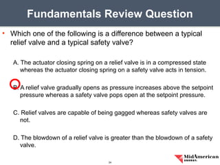 • Which one of the following is a difference between a typical
relief valve and a typical safety valve?
A. The actuator closing spring on a relief valve is in a compressed state
whereas the actuator closing spring on a safety valve acts in tension.
B. A relief valve gradually opens as pressure increases above the setpoint
pressure whereas a safety valve pops open at the setpoint pressure.
C. Relief valves are capable of being gagged whereas safety valves are
not.
D. The blowdown of a relief valve is greater than the blowdown of a safety
valve.
Fundamentals Review Question
24
 