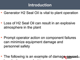 • Generator H2 Seal Oil is vital to plant operation
• Loss of H2 Seal Oil can result in an explosive
atmosphere in the plant
• Prompt operator action on component failures
can minimize equipment damage and
personnel safety
• The following is an example of damage caused
Introduction
4
 