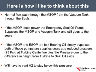 • Normal flow path through the MSOP from the Vacuum Tank
through the Seals
• If the MSOP loses power the Emergency Seal Oil Pump
Bypasses the MSOP and Vacuum Tank and still goes to the
seals
• If the MSOP and ESOP are lost Bearing Oil simply bypasses
both of those pumps are supplies seals at a reduced pressure
(25 Psig at Turbine Centerline plus the Pressure due to the
difference in height from Turbine to Seal Oil skid)
• Will have to vent H2 to stay below this pressure
Here is how I like to think about this
33
 