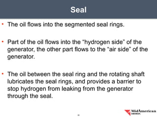 • The oil flows into the segmented seal rings.
• Part of the oil flows into the “hydrogen side” of the
generator, the other part flows to the “air side” of the
generator.
• The oil between the seal ring and the rotating shaft
lubricates the seal rings, and provides a barrier to
stop hydrogen from leaking from the generator
through the seal.
Seal
35
 