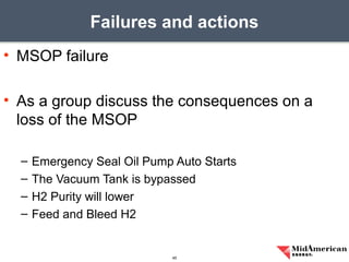 • MSOP failure
• As a group discuss the consequences on a
loss of the MSOP
– Emergency Seal Oil Pump Auto Starts
– The Vacuum Tank is bypassed
– H2 Purity will lower
– Feed and Bleed H2
Failures and actions
45
 